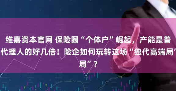 维嘉资本官网 保险圈“个体户”崛起，产能是普通代理人的好几倍！险企如何玩转这场“独代高端局”？