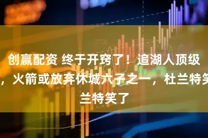 创赢配资 终于开窍了！追湖人顶级3D，火箭或放弃休城六子之一，杜兰特笑了