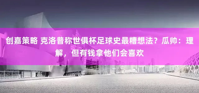 创嘉策略 克洛普称世俱杯足球史最糟想法？瓜帅：理解，但有钱拿他们会喜欢