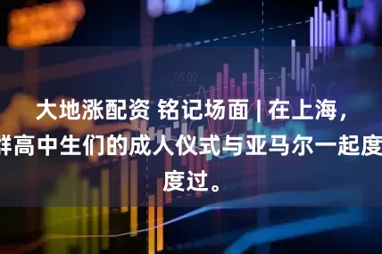 大地涨配资 铭记场面 | 在上海，这群高中生们的成人仪式与亚马尔一起度过。
