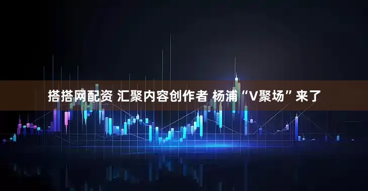搭搭网配资 汇聚内容创作者 杨浦“V聚场”来了