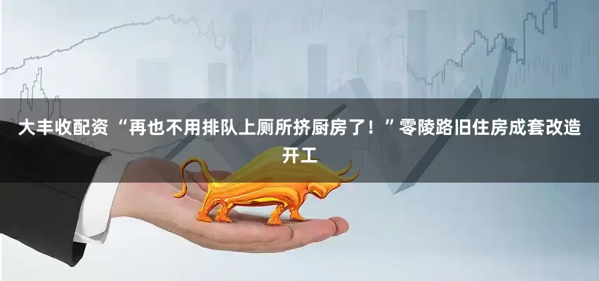 大丰收配资 “再也不用排队上厕所挤厨房了！”零陵路旧住房成套改造开工