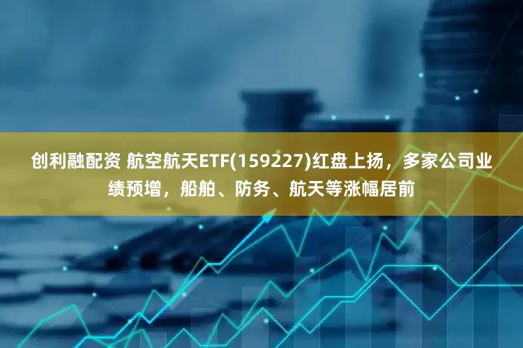 创利融配资 航空航天ETF(159227)红盘上扬，多家公司业绩预增，船舶、防务、航天等涨幅居前