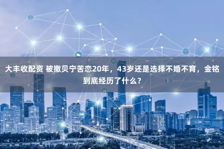 大丰收配资 被撒贝宁苦恋20年，43岁还是选择不婚不育，金铭到底经历了什么？