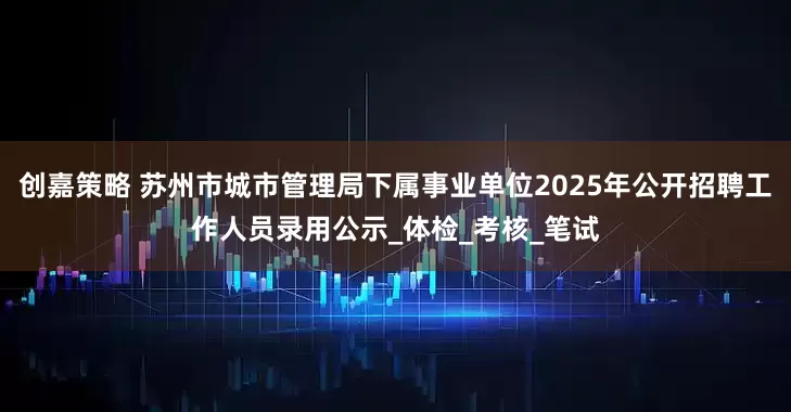 创嘉策略 苏州市城市管理局下属事业单位2025年公开招聘工作人员录用公示_体检_考核_笔试