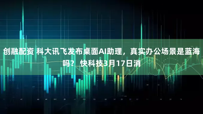创融配资 科大讯飞发布桌面AI助理，真实办公场景是蓝海吗？ 快科技3月17日消